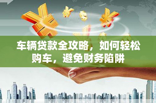 乐都车辆贷款全攻略，如何轻松购车，避免财务陷阱